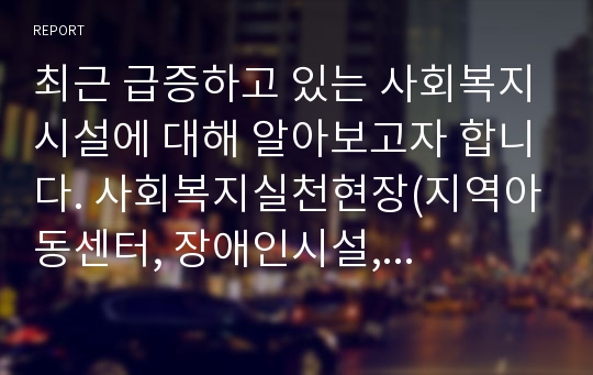 최근 급증하고 있는 사회복지시설에 대해 알아보고자 합니다. 사회복지실천현장(지역아동센터, 장애인시설, 노인요양원) 중 한 곳을 선정하여 설립목적, 주요 프로그램 2가지 정도를 소개합니다. 그리고 실천현장이 지니고 있는 문제점에 따른 개선방안을 주관적 측면(자신의 견해)과 객관적 측면(법, 제도, 정책 등)에서 제시하세요.