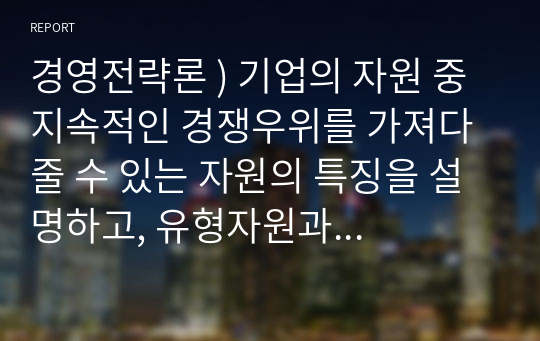 경영전략론 ) 기업의 자원 중 지속적인 경쟁우위를 가져다 줄 수 있는 자원의 특징을 설명하고, 유형자원과 무형자원 중 어떤 것이 더 지속적인 경쟁우위가 될 수 있는 자원인지 설명하시오.