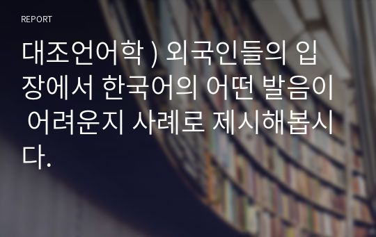 대조언어학 ) 외국인들의 입장에서 한국어의 어떤 발음이 어려운지 사례로 제시해봅시다.