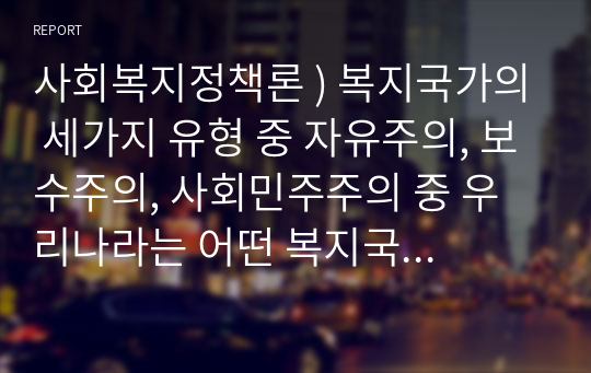 사회복지정책론 ) 복지국가의 세가지 유형 중 자유주의, 보수주의, 사회민주주의 중 우리나라는 어떤 복지국가 유형을 추구하고 그 안에서 사회복지정책은 어떤 방향으로 나아가야 할 것인가 토론한다.