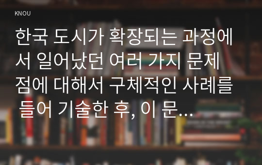 한국 도시가 확장되는 과정에서 일어났던 여러 가지 문제점에 대해서 구체적인 사례를 들어 기술한 후, 이 문제가 왜 중요한 사회문제로 취급되어야 하며 어떤 방식으로 해결될수 있을지에 대해서 논하시오