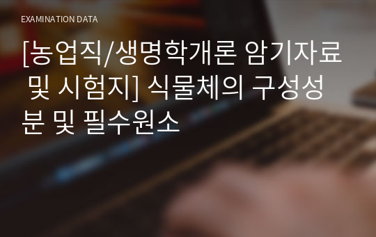 [농업직/생명학개론 암기자료 및 시험지] 식물체의 구성성분 및 필수원소