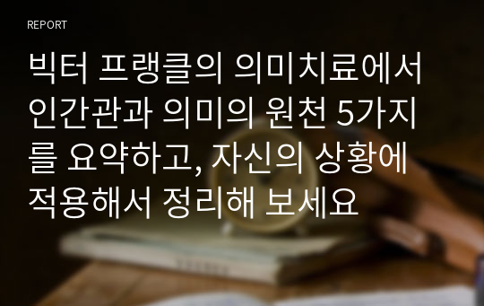 빅터 프랭클의 의미치료에서 인간관과 의미의 원천 5가지를 요약하고, 자신의 상황에 적용해서 정리해 보세요