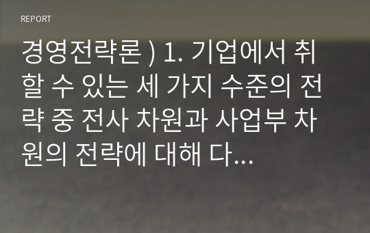 경영전략론 ) 1. 기업에서 취할 수 있는 세 가지 수준의 전략 중 전사 차원과 사업부 차원의 전략에 대해 다음 요소를 포함해 설명하시오 외1건