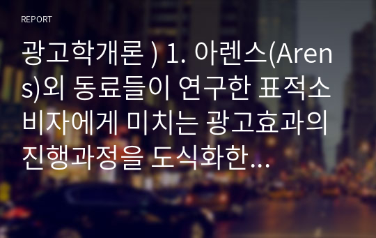 광고학개론 ) 1. 아렌스(Arens)외 동료들이 연구한 표적소비자에게 미치는 광고효과의 진행과정을 도식화한 광고 피라미드에 대해 구체적으로 설명하시오. 광고피라미드 5단계에 대해 내용과 예를 모두 설명하시오. 외4건