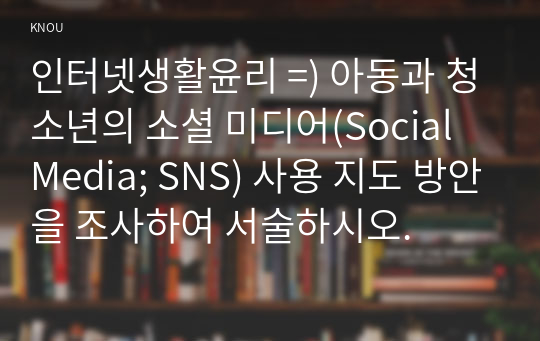 인터넷생활윤리 =) 아동과 청소년의 소셜 미디어(Social Media; SNS) 사용 지도 방안을 조사하여 서술하시오.