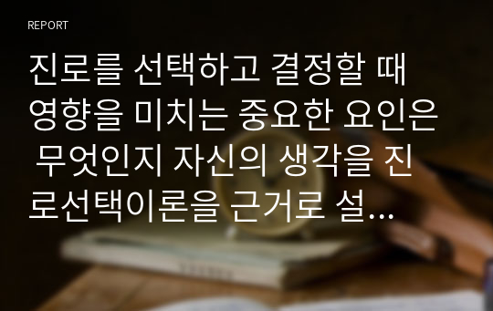 진로를 선택하고 결정할 때 영향을 미치는 중요한 요인은 무엇인지 자신의 생각을 진로선택이론을 근거로 설명하시오