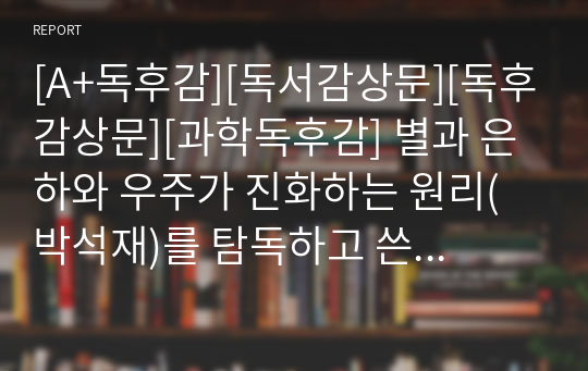 [A+독후감][독서감상문][독후감상문][과학독후감] 별과 은하와 우주가 진화하는 원리(박석재)를 탐독하고 쓴 독후감입니다. 블랙홀 박사로 널리 알려진 박석재 박사님께서 그림과 사진으로 우주의 원리를 아주 재미있게 설명한 글입니다. 가격 대비 작품성이 매우 높습니다.