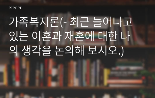 가족복지론(- 최근 늘어나고 있는 이혼과 재혼에 대한 나의 생각을 논의해 보시오.)