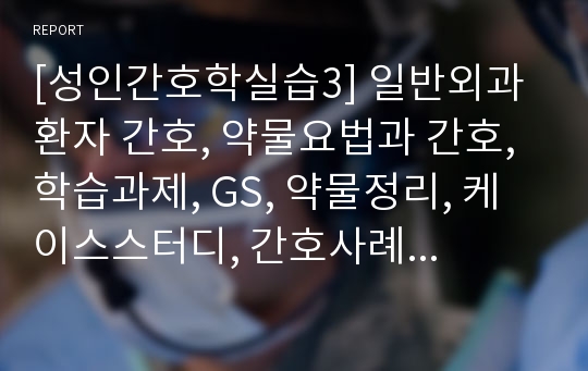 [성인간호학실습3] 일반외과 환자 간호, 약물요법과 간호, 학습과제, GS, 약물정리, 케이스스터디, 간호사례연구보고서, CASE STUDY