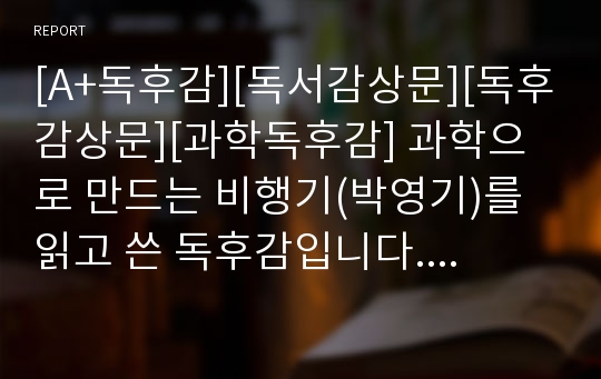 [A+독후감][독서감상문][독후감상문][과학독후감] 과학으로 만드는 비행기(박영기)를 읽고 쓴 독후감입니다. 이 책은 비행기의 신화와 역사를 비롯해, 비행기가 뜨는 원리 및 최첨단 스텔스 비행기까지 항공관련 전반을 쉽고 재미있게 서술한 책으로 장래 조종사나 항공관련 분야로 진출할 분들이 읽어보면 큰 도움이 될 것입니다.