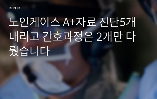 노인케이스 A+자료 진단5개내리고 간호과정은 2개만 다뤘습니다