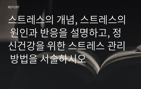 스트레스의 개념, 스트레스의 원인과 반응을 설명하고, 정신건강을 위한 스트레스 관리 방법을 서술하시오