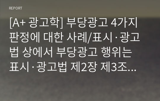 [A+ 광고학] 부당광고 4가지 판정에 대한 사례/표시·광고법 상에서 부당광고 행위는 표시·광고법 제2장 제3조에 정의된대로 “소비자를 속이 거나 소비자로 하여금 잘못 알게 할 우려가 있는 표시·광고 행위로서 공정한 거래질서를 저 해할 우려가 있는 행위라 규정될 수 있다. 이 같은 부당광고는 다시 하위 카테고리로 허위·과 장의 (표시)광고, 기만적인 (표시