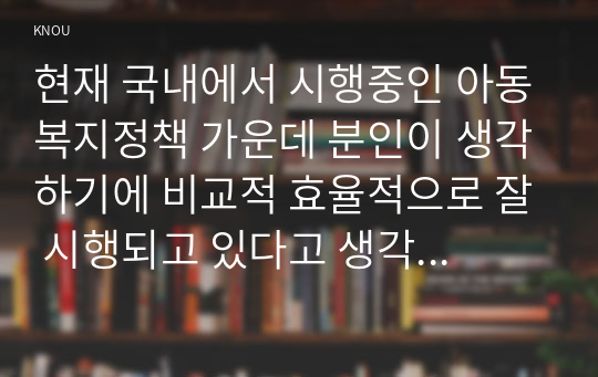 현재 국내에서 시행중인 아동복지정책 가운데 분인이 생각하기에 비교적 효율적으로 잘 시행되고 있다고 생각하는 정책과 아직은 미비하다고 생각하는 정책을 하나씩 정한 후, 그렇게 생각한믄 이유에 대해 각각 논의해 봅니다