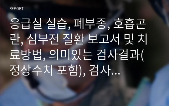 응급실 실습, 폐부종, 호흡곤란, 심부전 질환 보고서 및 치료방법, 의미있는 검사결과(정상수치 포함), 검사결과 해석, 간호사정, 진단, 계획, 이론적근거