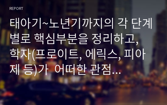 태아기~노년기까지의 각 단계별로 핵심부분을 정리하고, 학자(프로이트, 에릭스, 피아제 등)가  어떠한 관점으로 각 단계를 바라보고 있는지 정리하고 보고서를 작성하여 제출하시오