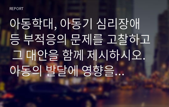 아동학대, 아동기 심리장애 등 부적응의 문제를 고찰하고 그 대안을 함께 제시하시오. 아동의 발달에 영향을 주는 생태학적 맥락 중 가족의 역할과 영향을 포함하여 기술하시오.