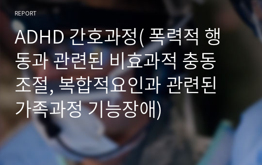 ADHD 간호과정( 폭력적 행동과 관련된 비효과적 충동 조절, 복합적요인과 관련된 가족과정 기능장애)