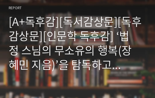 [A+독후감][독서감상문][독후감상문][인문학 독후감] ‘법정 스님의 무소유의 행복(장혜민 지음)’을 탐독하고 쓴 독후감입니다. 청빈의 삶을 말이 아니라, 직접 행동으로 실천한 우리시대의 생불! 법정 스님의 그 감동적인 사연을 지금 만나보시죠. 가격 대비 작품성이 굿입니다.