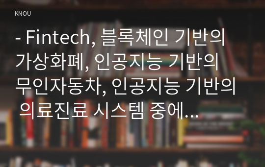 - Fintech, 블록체인 기반의 가상화폐, 인공지능 기반의 무인자동차, 인공지능 기반의 의료진료 시스템 중에서 하나의 주제를 정하고,   1)선택한 주제에 대해서 설명하고, 선택한 주제를 지원할 수 있는 미래 기술을 조사하여 정리하고,  2)선택한 주제를 기반으로 하는 미래 생활 시나리오를 기술하시오.  3)마지막으로, 선택한 주제를 기반으로 하는 미래