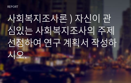 사회복지조사론 ) 자신이 관심있는 사회복지조사의 주제 선정하여 연구 계획서 작성하시오.