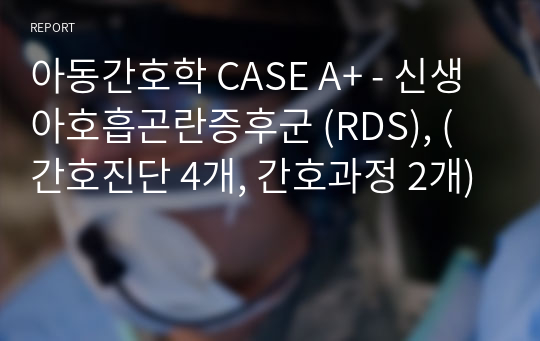 아동간호학 CASE A+ - 신생아호흡곤란증후군 (RDS), (간호진단 4개, 간호과정 2개)