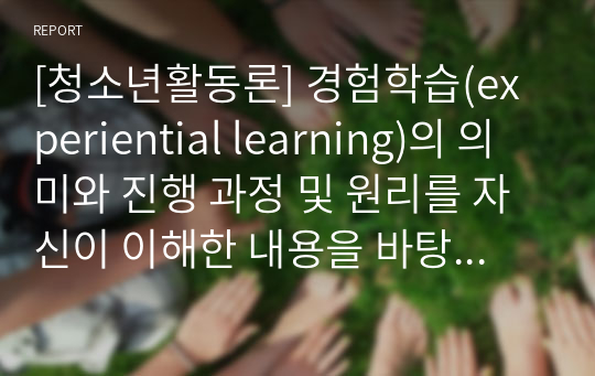 [청소년활동론] 경험학습(experiential learning)의 의미와 진행 과정 및 원리를 자신이 이해한 내용을 바탕으로 재 진술하여 기술하고, 경험학습이 효율적으로 진행되려면 어떻게 해야하는지 1번에서 분류한 프로그램들 중 두 가지를 골라 예를 들어 설명하시오.