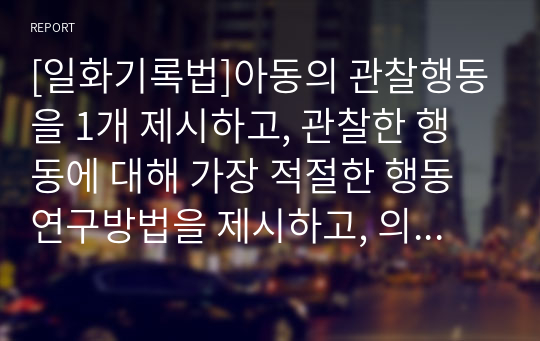 [일화기록법]아동의 관찰행동을 1개 제시하고, 관찰한 행동에 대해 가장 적절한 행동연구방법을 제시하고, 의견을 함께 기술하세요.