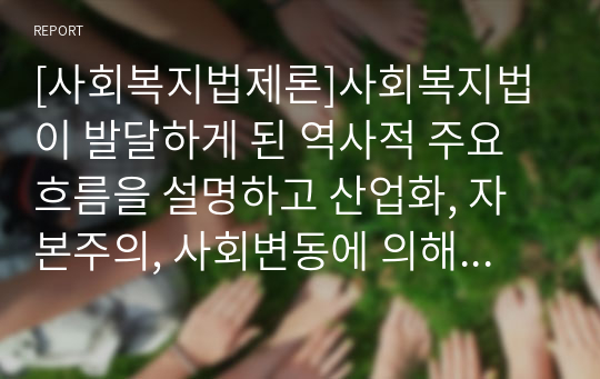 [사회복지법제론]사회복지법이 발달하게 된 역사적 주요 흐름을 설명하고 산업화, 자본주의, 사회변동에 의해 사회복지법이 제정하게 된 배경에 대해 기술하시오.