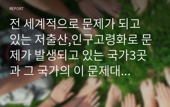 전 세계적으로 문제가 되고 있는 저출산,인구고령화로 문제가 발생되고 있는 국가3곳과 그 국가의 이 문제대처 방법들을 기술하고,초고령사회로 진입하는 우리나라의 이 문제에 대한 대응방안에 대해 정책적,사회적으로 제시하시오