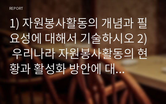 1) 자원봉사활동의 개념과 필요성에 대해서 기술하시오 2) 우리나라 자원봉사활동의 현황과 활성화 방안에 대해서 기술하시오  3) 장애인시설에서 자원봉사활동 시 특별히 주의할 사항에 대해서 기술하시오  4) 우리나라 자원봉사활동의 법체계의 문제점에 대해서 기술하시오5) 아동을 위한 자원봉사활동의 자세에 대해서 기술하시오