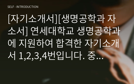 [자기소개서][생명공학과 자소서] 연세대학교 생명공학과에 지원하여 합격한 자기소개서 1,2,3,4번입니다. 중고등학교 교사, 생명과학연구원, 변리사, 농업기술자, 약학연구원, 의약품화학공학기술자, 의학연구원, 생명정보학자, 폐기물처리기술자, 생물학연구원 등으로 진출하실 수험생들은 반드시 읽어보시기 바랍니다.