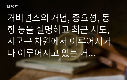 거버넌스의 개념, 중요성, 동향 등을 설명하고 최근 시도, 시군구 차원에서 이루어지거나 이루어지고 있는 거버넌스의 구체적인 예를 제시하시오. 구체적인 예를 제시할 때는 지역, 시기, 범위, 내용, 효과, 발전 방향 등을 상세히 기술하시오