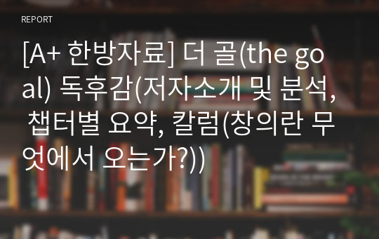 [A+ 한방자료] 더 골(the goal) 독후감(저자소개 및 분석, 챕터별 요약, 칼럼(창의란 무엇에서 오는가?))