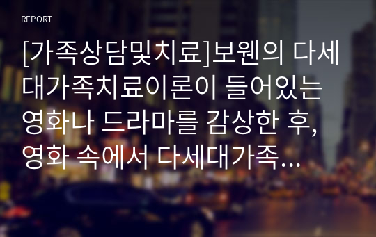 [가족상담및치료]보웬의 다세대가족치료이론이 들어있는 영화나 드라마를 감상한 후, 영화 속에서 다세대가족치료의 치료기법이 어떻게 적응했는지 찾아 기술한 후 자신의 느낌을 적어보세요.