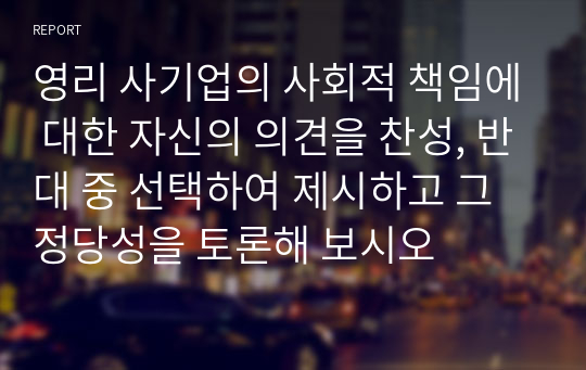 영리 사기업의 사회적 책임에 대한 자신의 의견을 찬성, 반대 중 선택하여 제시하고 그 정당성을 토론해 보시오