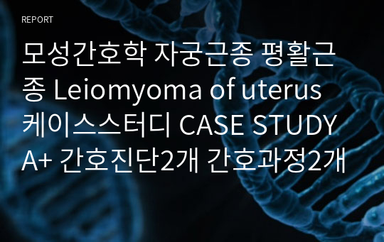 모성간호학 자궁근종 평활근종 Leiomyoma of uterus 케이스스터디 CASE STUDY A+ 간호진단2개 간호과정2개