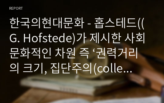 한국의현대문화 - 홉스테드((G. Hofstede)가 제시한 사회문화적인 차원 즉 ‘권력거리의 크기, 집단주의(collectivism) 대 개인주의(individualism), 여성성(feminity) 대 남성성(masculinity), 불확실성 회피의 강도 등’에 따라 한국인의 사회 문화적 정체성을 제시해보시오