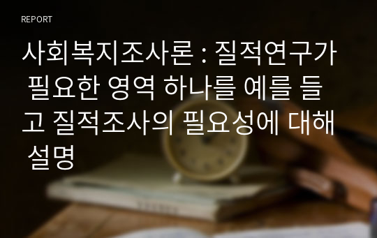 사회복지조사론 : 질적연구가 필요한 영역 하나를 예를 들고 질적조사의 필요성에 대해 설명