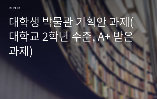 대학생 박물관 기획안 과제(대학교 2학년 수준, A+ 받은 과제)