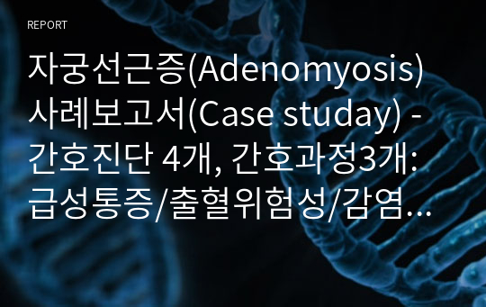 자궁선근증(Adenomyosis) 사례보고서(Case studay) - 간호진단 4개, 간호과정3개: 급성통증/출혈위험성/감염위험성