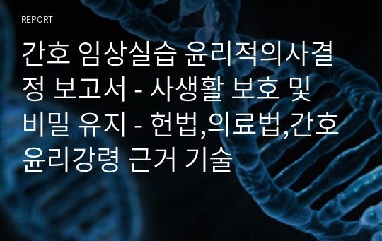 간호 임상실습 윤리적의사결정 보고서 - 사생활 보호 및 비밀 유지 - 헌법,의료법,간호윤리강령 근거 기술