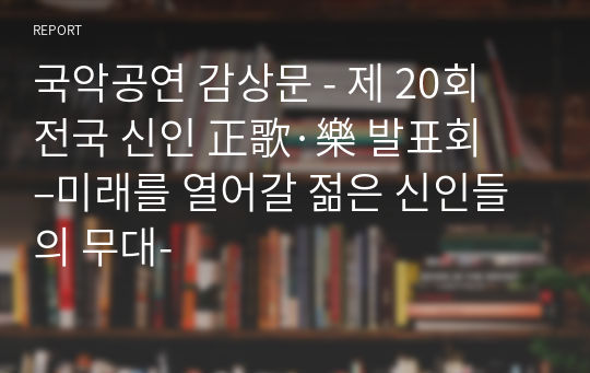 국악공연 감상문 - 제 20회 전국 신인 正歌·樂 발표회 –미래를 열어갈 젊은 신인들의 무대-