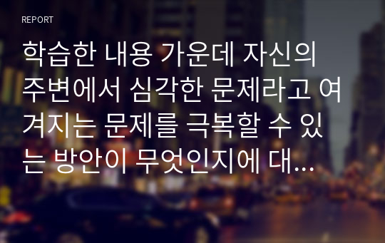 학습한 내용 가운데 자신의 주변에서 심각한 문제라고 여겨지는 문제를 극복할 수 있는 방안이 무엇인지에 대해 토론하시오