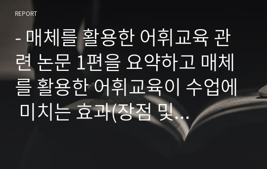 - 매체를 활용한 어휘교육 관련 논문 1편을 요약하고 매체를 활용한 어휘교육이 수업에 미치는 효과(장점 및 단점)에 대한 자신의 의견을 자유롭게 기술하십시오