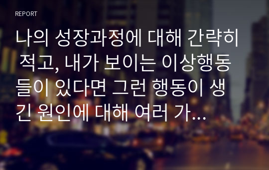 나의 성장과정에 대해 간략히 적고, 내가 보이는 이상행동들이 있다면 그런 행동이 생긴 원인에 대해 여러 가지 이론을 종합하여 설명해 보세요.