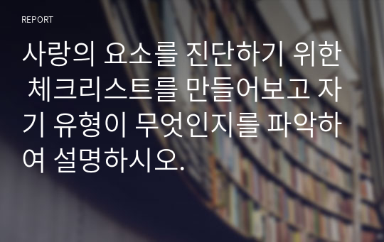 사랑의 요소를 진단하기 위한 체크리스트를 만들어보고 자기 유형이 무엇인지를 파악하여 설명하시오.