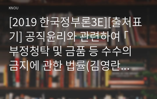 [2019 한국정부론3E][출처표기] 공직윤리와 관련하여 ｢부정청탁 및 금품 등 수수의 금지에 관한 법률(김영란법)｣이 2015년 3월에 제정되어 시행되고 있다. 이 법의 취지 및 주요 내용을 정리하고, 법의 성과를 논하시오.(구체적인 사례 및 자료를 제시할 것)