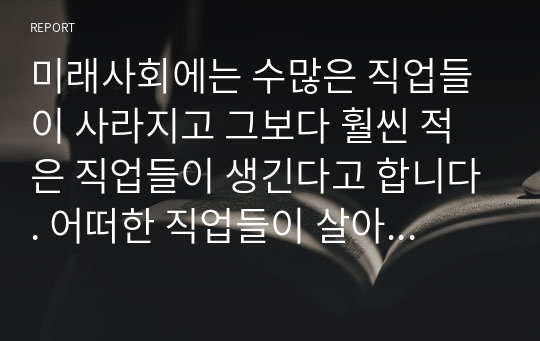 미래사회에는 수많은 직업들이 사라지고 그보다 훨씬 적은 직업들이 생긴다고 합니다. 어떠한 직업들이 살아남고 어떠한 분야들이 인간을 대체할까요? 돈으로 살 수 없는 것과 돈으로 살 수 있는 것, 과학, 의학, 지식, 학교, 인간성, 예술, 창의성의 미래에 대해 생각해 봅시다. - 아동발달 레포트